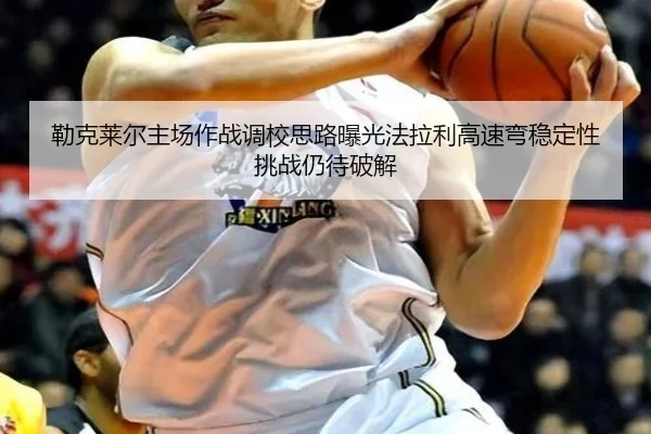 勒克莱尔主场作战调校思路曝光法拉利高速弯稳定性挑战仍待破解